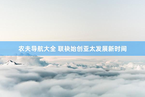 农夫导航大全 联袂始创亚太发展新时间