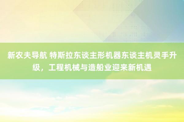 新农夫导航 特斯拉东谈主形机器东谈主机灵手升级，工程机械与造船业迎来新机遇