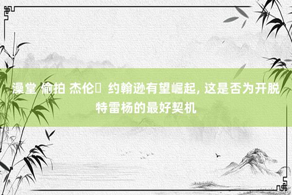 澡堂 偷拍 杰伦・约翰逊有望崛起， 这是否为开脱特雷杨的最好契机
