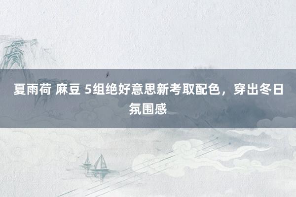 夏雨荷 麻豆 5组绝好意思新考取配色，穿出冬日氛围感