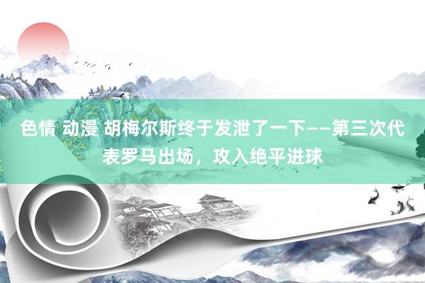 色情 动漫 胡梅尔斯终于发泄了一下——第三次代表罗马出场，攻入绝平进球