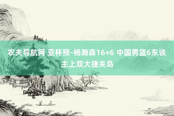 农夫导航网 亚杯预-杨瀚森16+6 中国男篮6东谈主上双大捷关岛