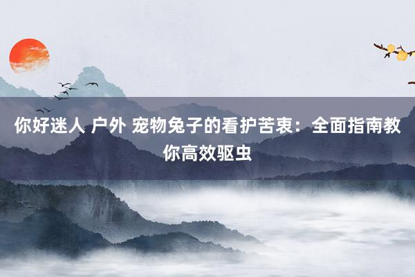 你好迷人 户外 宠物兔子的看护苦衷：全面指南教你高效驱虫