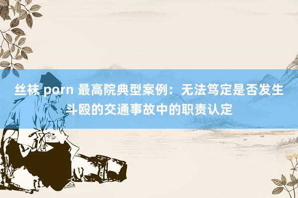 丝袜 porn 最高院典型案例：无法笃定是否发生斗殴的交通事故中的职责认定