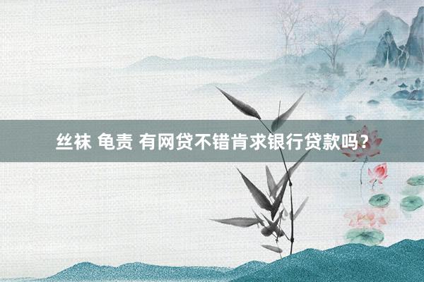 丝袜 龟责 有网贷不错肯求银行贷款吗？