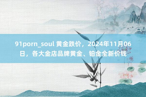 91porn_soul 黄金跌价，2024年11月06日，各大金店品牌黄金、铂金全新价钱