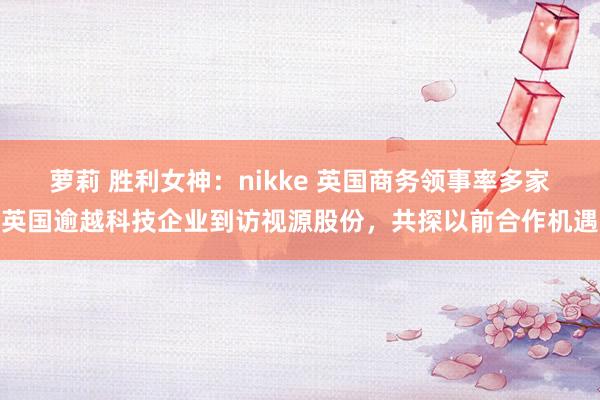 萝莉 胜利女神：nikke 英国商务领事率多家英国逾越科技企业到访视源股份，共探以前合作机遇