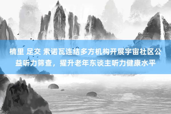 楠里 足交 索诺瓦连结多方机构开展宇宙社区公益听力筛查，擢升老年东谈主听力健康水平