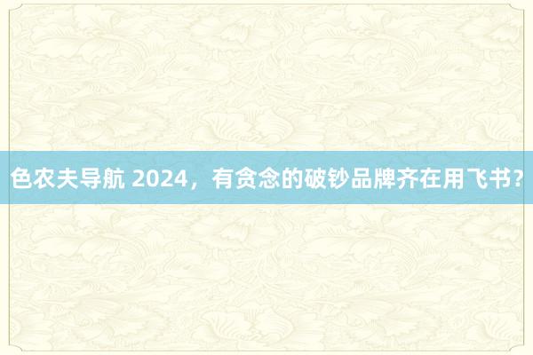 色农夫导航 2024，有贪念的破钞品牌齐在用飞书？