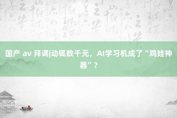 国产 av 拜谒|动辄数千元，AI学习机成了“鸡娃神器”？