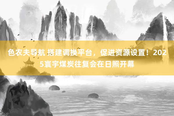 色农夫导航 搭建调换平台，促进资源设置！2025寰宇煤炭往复会在日照开幕