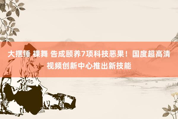 大摆锤 裸舞 告成颐养7项科技恶果！国度超高清视频创新中心推出新技能