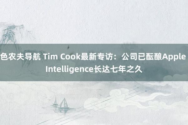 色农夫导航 Tim Cook最新专访：公司已酝酿Apple Intelligence长达七年之久