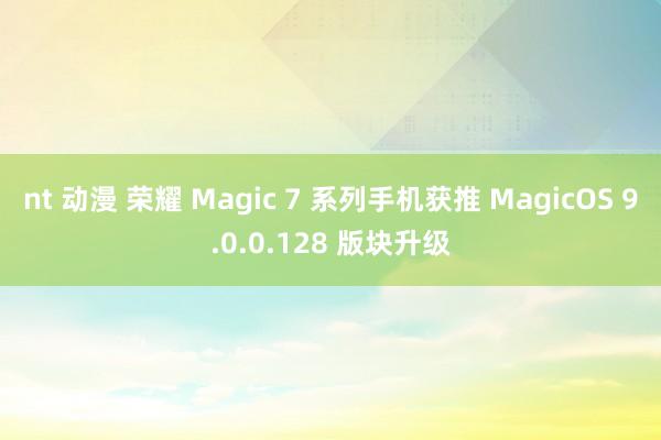 nt 动漫 荣耀 Magic 7 系列手机获推 MagicOS 9.0.0.128 版块升级