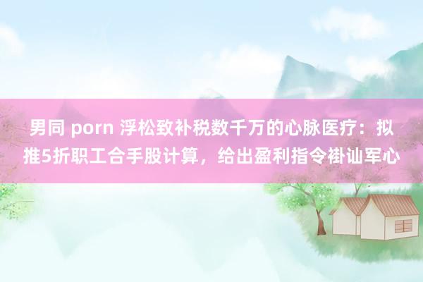 男同 porn 浮松致补税数千万的心脉医疗：拟推5折职工合手股计算，给出盈利指令褂讪军心
