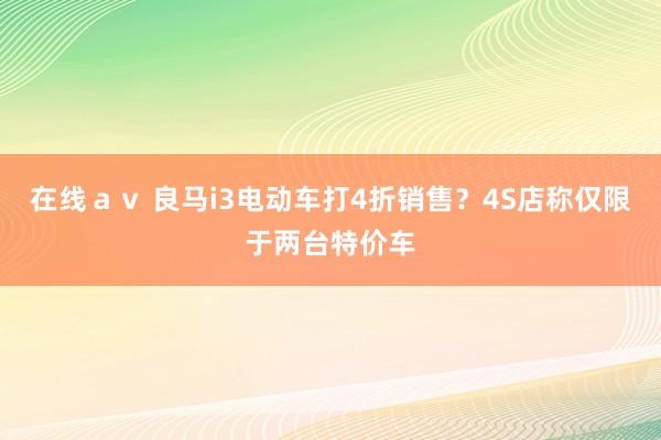 在线ａｖ 良马i3电动车打4折销售？4S店称仅限于两台特价车