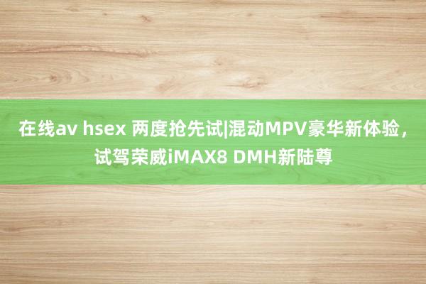 在线av hsex 两度抢先试|混动MPV豪华新体验，试驾荣威iMAX8 DMH新陆尊