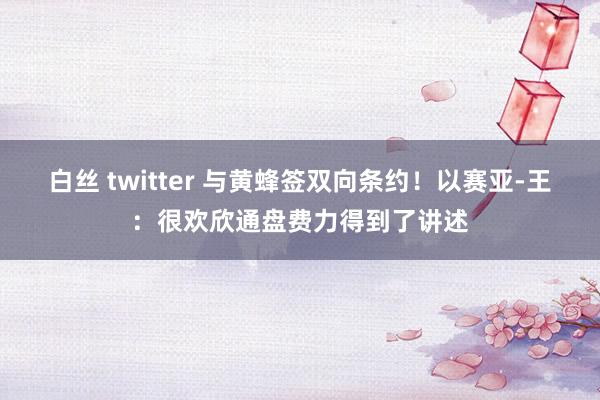 白丝 twitter 与黄蜂签双向条约！以赛亚-王：很欢欣通盘费力得到了讲述