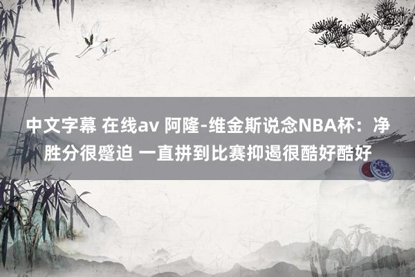 中文字幕 在线av 阿隆-维金斯说念NBA杯：净胜分很蹙迫 一直拼到比赛抑遏很酷好酷好