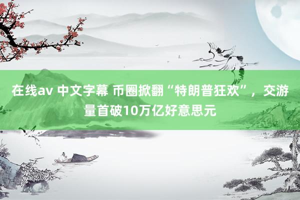 在线av 中文字幕 币圈掀翻“特朗普狂欢”，交游量首破10万亿好意思元