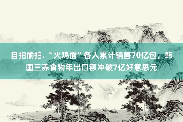 自拍偷拍. “火鸡面”各人累计销售70亿包，韩国三养食物年出口额冲破7亿好意思元