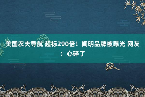 美国农夫导航 超标290倍！闻明品牌被曝光 网友：心碎了