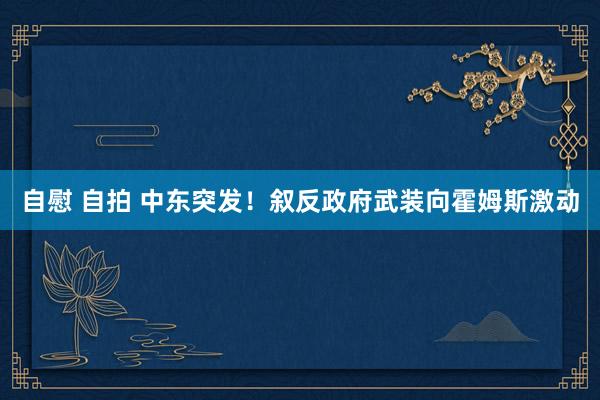 自慰 自拍 中东突发！叙反政府武装向霍姆斯激动