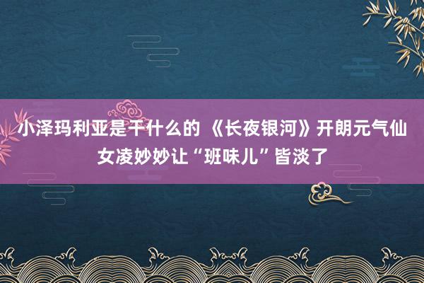 小泽玛利亚是干什么的 《长夜银河》开朗元气仙女凌妙妙让“班味儿”皆淡了