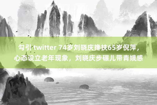 勾引 twitter 74岁刘晓庆搀扶65岁倪萍，心态设立老年现象，刘晓庆步碾儿带青娥感