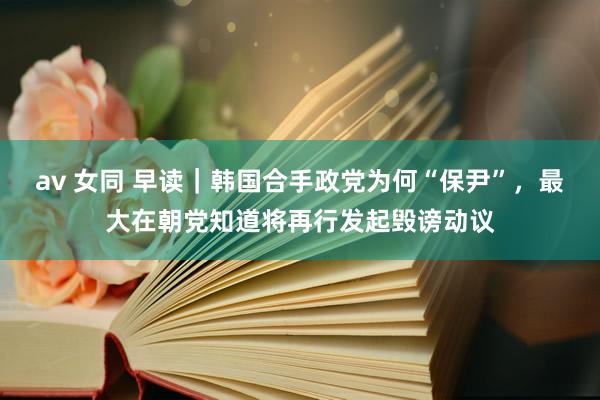av 女同 早读｜韩国合手政党为何“保尹”，最大在朝党知道将再行发起毁谤动议
