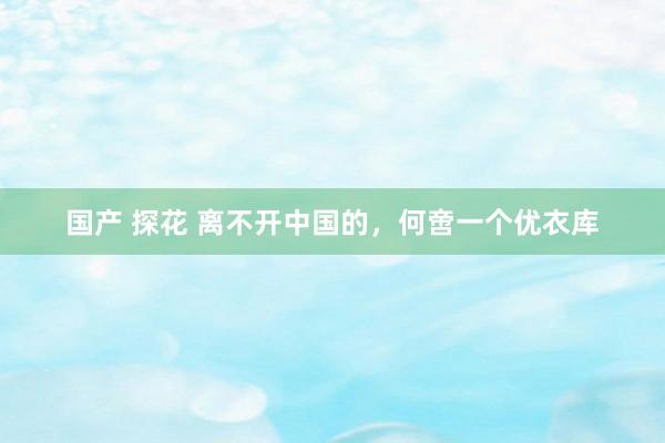 国产 探花 离不开中国的，何啻一个优衣库