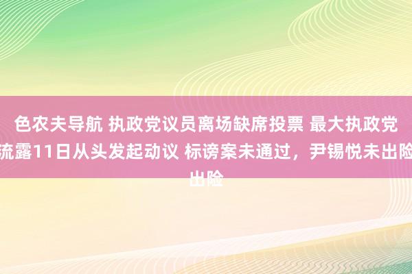 色农夫导航 执政党议员离场缺席投票 最大执政党流露11日从头发起动议 标谤案未通过，尹锡悦未出险