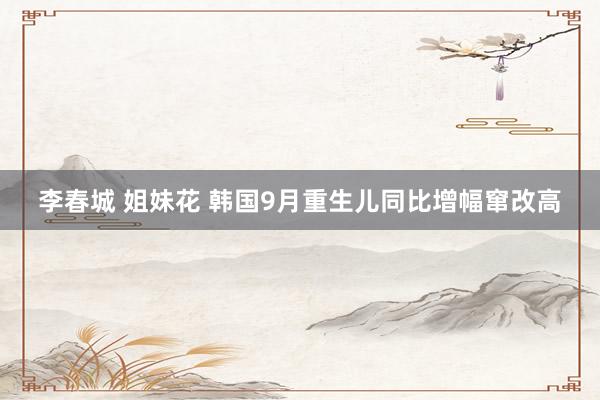 李春城 姐妹花 韩国9月重生儿同比增幅窜改高