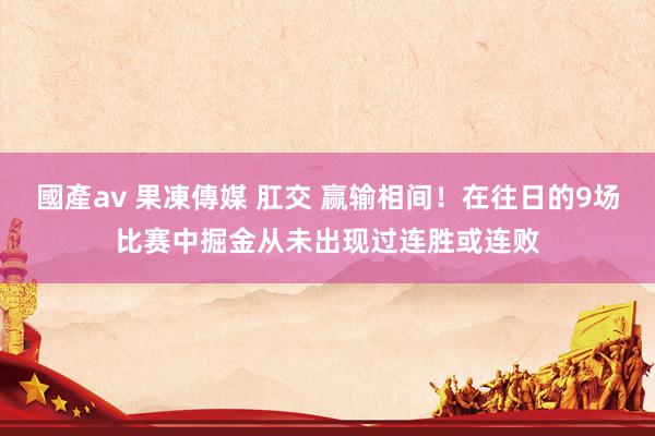 國產av 果凍傳媒 肛交 赢输相间！在往日的9场比赛中掘金从未出现过连胜或连败