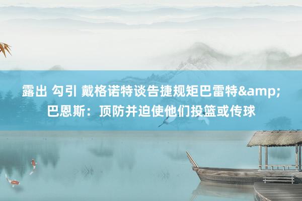 露出 勾引 戴格诺特谈告捷规矩巴雷特&巴恩斯：顶防并迫使他们投篮或传球