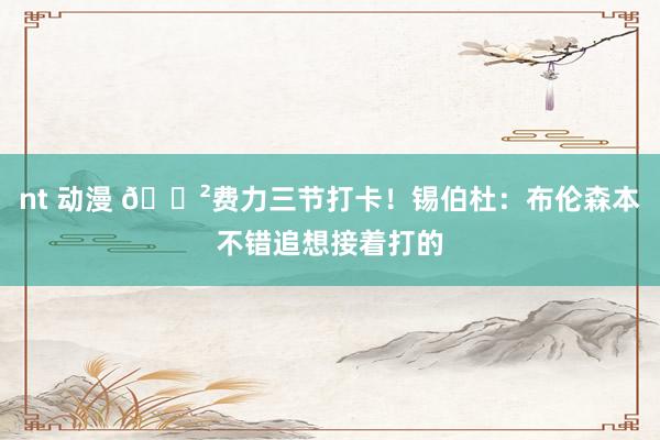 nt 动漫 😲费力三节打卡！锡伯杜：布伦森本不错追想接着打的