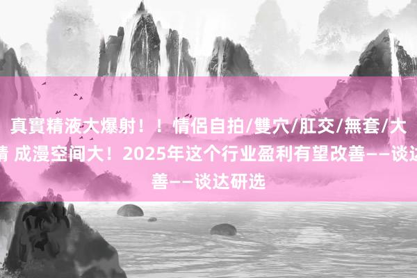 真實精液大爆射！！情侶自拍/雙穴/肛交/無套/大量噴精 成漫空间大！2025年这个行业盈利有望改善——谈达研选