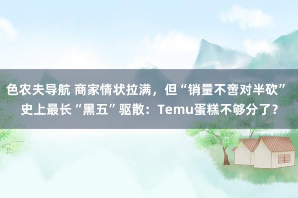 色农夫导航 商家情状拉满，但“销量不啻对半砍” 史上最长“黑五”驱散：Temu蛋糕不够分了？
