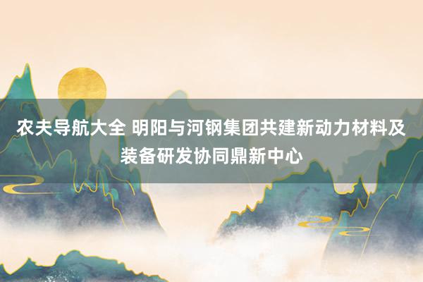 农夫导航大全 明阳与河钢集团共建新动力材料及装备研发协同鼎新中心