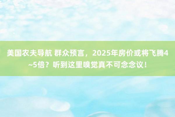 美国农夫导航 群众预言，2025年房价或将飞腾4~5倍？听到这里嗅觉真不可念念议！