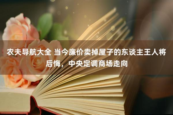 农夫导航大全 当今廉价卖掉屋子的东谈主王人将后悔，中央定调商场走向