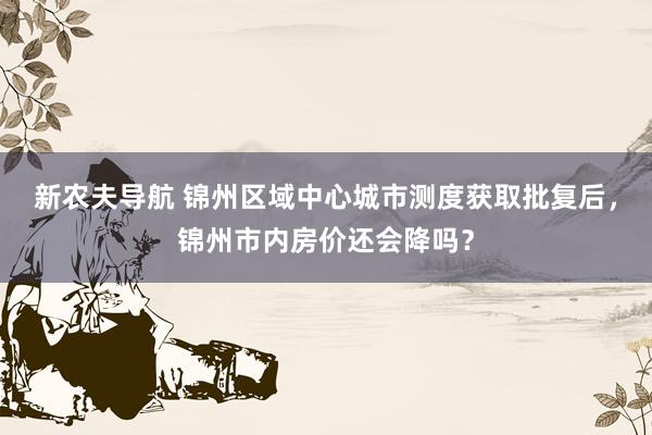 新农夫导航 锦州区域中心城市测度获取批复后，锦州市内房价还会降吗？