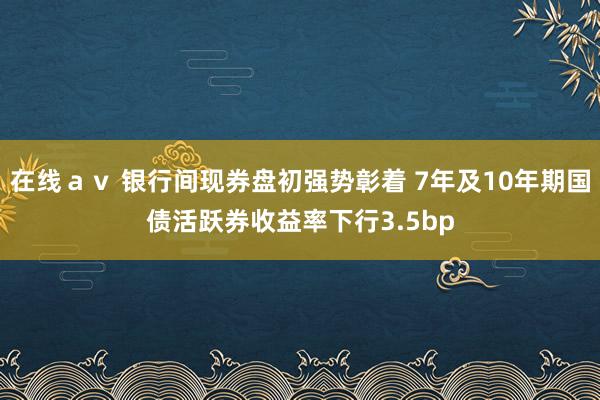 在线ａｖ 银行间现券盘初强势彰着 7年及10年期国债活跃券收益率下行3.5bp