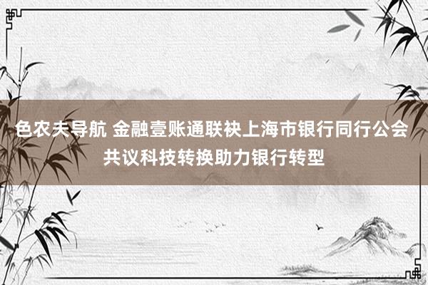 色农夫导航 金融壹账通联袂上海市银行同行公会 共议科技转换助力银行转型