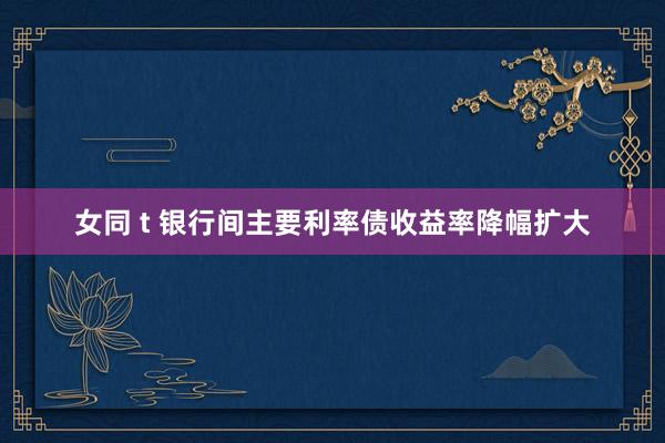 女同 t 银行间主要利率债收益率降幅扩大