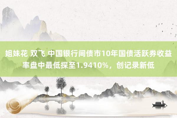 姐妹花 双飞 中国银行间债市10年国债活跃券收益率盘中最低探至1.9410%，创记录新低