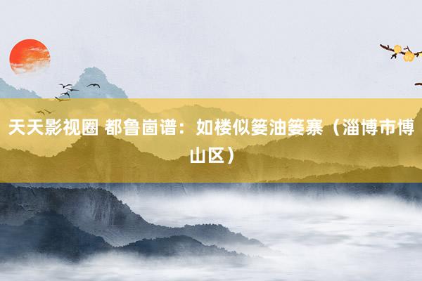 天天影视圈 都鲁崮谱：如楼似篓油篓寨（淄博市博山区）