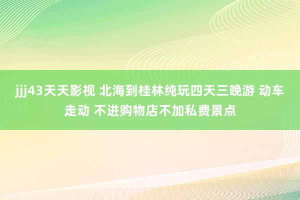 jjj43天天影视 北海到桂林纯玩四天三晚游 动车走动 不进购物店不加私费景点