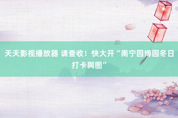 天天影视播放器 请查收！快大开“南宁园博园冬日打卡舆图”