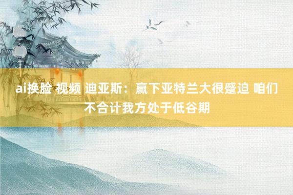 ai换脸 视频 迪亚斯：赢下亚特兰大很蹙迫 咱们不合计我方处于低谷期